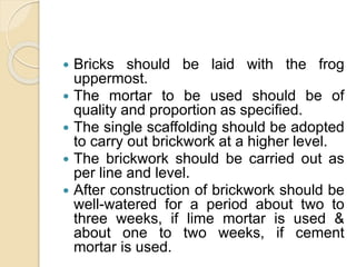  Bricks should be laid with the frog
uppermost.
 The mortar to be used should be of
quality and proportion as specified.
 The single scaffolding should be adopted
to carry out brickwork at a higher level.
 The brickwork should be carried out as
per line and level.
 After construction of brickwork should be
well-watered for a period about two to
three weeks, if lime mortar is used &
about one to two weeks, if cement
mortar is used.
 