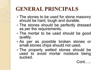 GENERAL PRINCIPALS
 The stones to be used for stone masonry
should be hard, tough and durable.
 The stones should be perfectly dressed
as per the requirements.
 The mortar to be used should be good
quality.
 As per as possible broken stones or
small stones chips should not used.
 The properly wetted stones should be
used to avoid mortar moisture being
sucked.
Cont…..
 