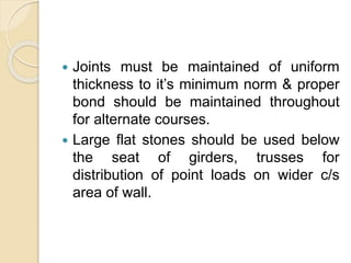  Joints must be maintained of uniform
thickness to it’s minimum norm & proper
bond should be maintained throughout
for alternate courses.
 Large flat stones should be used below
the seat of girders, trusses for
distribution of point loads on wider c/s
area of wall.
 