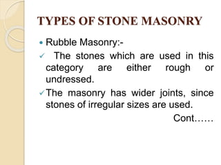 TYPES OF STONE MASONRY
 Rubble Masonry:-
 The stones which are used in this
category are either rough or
undressed.
The masonry has wider joints, since
stones of irregular sizes are used.
Cont……
 