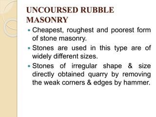 UNCOURSED RUBBLE
MASONRY
 Cheapest, roughest and poorest form
of stone masonry.
 Stones are used in this type are of
widely different sizes.
 Stones of irregular shape & size
directly obtained quarry by removing
the weak corners & edges by hammer.
 