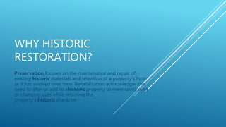 WHY HISTORIC
RESTORATION?
Preservation focuses on the maintenance and repair of
existing historic materials and retention of a property's form
as it has evolved over time. Rehabilitation acknowledges the
need to alter or add to ahistoric property to meet continuing
or changing uses while retaining the
property's historic character
 