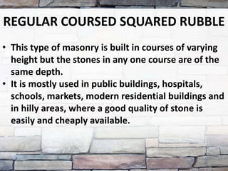 REGULAR COURSED SQUARED RUBBLE
• This type of masonry is built in courses of varying
height but the stones in any one course are of the
same depth.
• It is mostly used in public buildings, hospitals,
schools, markets, modern residential buildings and
in hilly areas, where a good quality of stone is
easily and cheaply available.
 