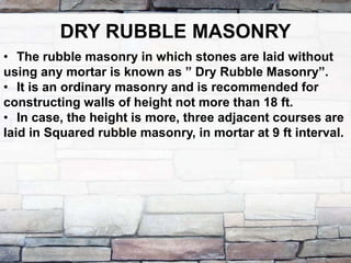 DRY RUBBLE MASONRY
• The rubble masonry in which stones are laid without
using any mortar is known as ” Dry Rubble Masonry”.
• It is an ordinary masonry and is recommended for
constructing walls of height not more than 18 ft.
• In case, the height is more, three adjacent courses are
laid in Squared rubble masonry, in mortar at 9 ft interval.
 