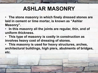 ASHLAR MASONRY
• The stone masonry in which finely dressed stones are
laid in cement or lime mortar, is known as “Ashlar
Masonry”.
• In this masonry all the joints are regular, thin, and of
uniform thickness.
• This type of masonry is costly in construction as
involves heavy cost of dressing of stones.
• This masonry is used for heavy structures, arches,
architectural buildings, high piers, abutments of bridges,
etc.
 