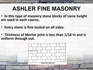 ASHLER FINE MASONRY
• In this type of masonry stone blocks of same height
are used in each course.
• Every stone is fine tooled on all sides.
• Thickness of Mortar joint is less than 1/16 in and is
uniform through out.
 