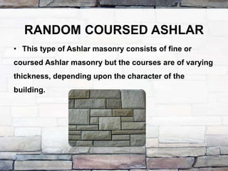 RANDOM COURSED ASHLAR
• This type of Ashlar masonry consists of fine or
coursed Ashlar masonry but the courses are of varying
thickness, depending upon the character of the
building.
 
