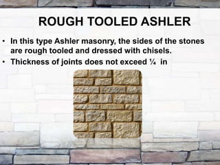 ROUGH TOOLED ASHLER
• In this type Ashler masonry, the sides of the stones
are rough tooled and dressed with chisels.
• Thickness of joints does not exceed ¼ in
 