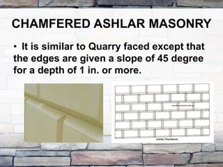 CHAMFERED ASHLAR MASONRY
• It is similar to Quarry faced except that
the edges are given a slope of 45 degree
for a depth of 1 in. or more.
 