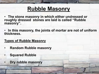 Rubble Masonry
• The stone masonry in which either undressed or
roughly dressed stones are laid is called “Rubble
masonry”.
• In this masonry, the joints of mortar are not of uniform
thickness.
Types of Rubble Masonry
• Random Rubble masonry
• Squared Rubble
• Dry rubble masonry
 