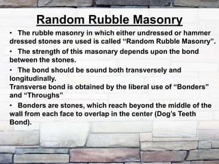 Random Rubble Masonry
• The rubble masonry in which either undressed or hammer
dressed stones are used is called “Random Rubble Masonry”.
• The strength of this masonary depends upon the bond
between the stones.
• The bond should be sound both transversely and
longitudinally.
Transverse bond is obtained by the liberal use of “Bonders”
and “Throughs”
• Bonders are stones, which reach beyond the middle of the
wall from each face to overlap in the center (Dog’s Teeth
Bond).
 