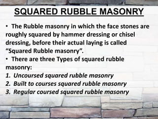 SQUARED RUBBLE MASONRY
• The Rubble masonry in which the face stones are
roughly squared by hammer dressing or chisel
dressing, before their actual laying is called
“Squared Rubble masonry”.
• There are three Types of squared rubble
masonry:
1. Uncoursed squared rubble masonry
2. Built to courses squared rubble masonry
3. Regular coursed squared rubble masonry
 