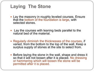 Laying The Stone
 Lay the masonry in roughly leveled courses. Ensure

that the bottom of the foundation is large, with
selected stones.
 Lay the courses with leaning beds parallel to the

natural bed of the material.
 Regularly diminish the thicknesses of the courses, if

varied, from the bottom to the top of the wall. Keep a
surplus supply of stones at the site to select from.
 Before laying the stone in the wall, shape and dress it

so that it will not loosen after it is placed. No dressing
or hammering which will loosen the stone will be
permitted after it is placed.

 