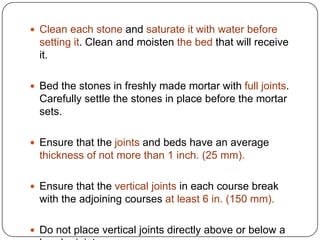  Clean each stone and saturate it with water before

setting it. Clean and moisten the bed that will receive
it.
 Bed the stones in freshly made mortar with full joints.

Carefully settle the stones in place before the mortar
sets.
 Ensure that the joints and beds have an average

thickness of not more than 1 inch. (25 mm).
 Ensure that the vertical joints in each course break

with the adjoining courses at least 6 in. (150 mm).
 Do not place vertical joints directly above or below a

 