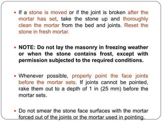  If a stone is moved or if the joint is broken after the

mortar has set, take the stone up and thoroughly
clean the mortar from the bed and joints. Reset the
stone in fresh mortar.
 NOTE: Do not lay the masonry in freezing weather

or when the stone contains frost, except with
permission subjected to the required conditions.
 Whenever possible, properly point the face joints

before the mortar sets. If joints cannot be pointed,
rake them out to a depth of 1 in (25 mm) before the
mortar sets.
 Do not smear the stone face surfaces with the mortar

forced out of the joints or the mortar used in pointing.

 