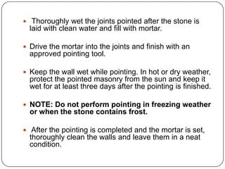  Thoroughly wet the joints pointed after the stone is

laid with clean water and fill with mortar.
 Drive the mortar into the joints and finish with an

approved pointing tool.
 Keep the wall wet while pointing. In hot or dry weather,

protect the pointed masonry from the sun and keep it
wet for at least three days after the pointing is finished.
 NOTE: Do not perform pointing in freezing weather

or when the stone contains frost.
 After the pointing is completed and the mortar is set,

thoroughly clean the walls and leave them in a neat
condition.

 