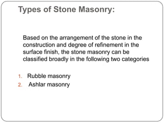Types of Stone Masonry:

Based on the arrangement of the stone in the
construction and degree of refinement in the
surface finish, the stone masonry can be
classified broadly in the following two categories
Rubble masonry
2. Ashlar masonry
1.

 