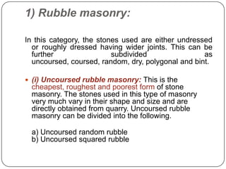 1) Rubble masonry:
In this category, the stones used are either undressed
or roughly dressed having wider joints. This can be
further
subdivided
as
uncoursed, coursed, random, dry, polygonal and bint.
 (i) Uncoursed rubble masonry: This is the

cheapest, roughest and poorest form of stone
masonry. The stones used in this type of masonry
very much vary in their shape and size and are
directly obtained from quarry. Uncoursed rubble
masonry can be divided into the following.

a) Uncoursed random rubble
b) Uncoursed squared rubble

 