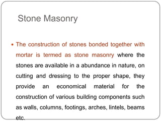 Stone Masonry
 The construction of stones bonded together with

mortar is termed as stone masonry where the
stones are available in a abundance in nature, on
cutting and dressing to the proper shape, they
provide

an

economical

material

for

the

construction of various building components such
as walls, columns, footings, arches, lintels, beams
etc.

 
