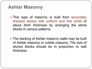 Ashlar Masonry
 This type of masonry is built from accurately

dressed stones with uniform and fine joints of
about 3mm thickness by arranging the stone
blocks in various patterns.
 The backing of Ashlar masonry walls may be built

of Ashlar masonry or rubble masonry. The size of
stones blocks should be in proportion to wall
thickness.

 