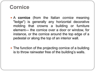 Cornice
 A cornice (from the Italian cornice meaning

"ledge") is generally any horizontal decorative
molding that crowns a building or furniture
element— the cornice over a door or window, for
instance, or the cornice around the top edge of a
pedestal or along the top of an interior wall.
 The function of the projecting cornice of a building

is to throw rainwater free of the building’s walls.

 