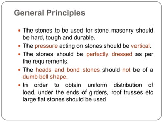 General Principles
 The stones to be used for stone masonry should





be hard, tough and durable.
The pressure acting on stones should be vertical.
The stones should be perfectly dressed as per
the requirements.
The heads and bond stones should not be of a
dumb bell shape.
In order to obtain uniform distribution of
load, under the ends of girders, roof trusses etc
large flat stones should be used

 