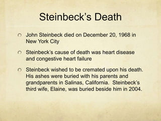 Steinbeck’s Death
John Steinbeck died on December 20, 1968 in
New York City

Steinbeck’s cause of death was heart disease
and congestive heart failure
Steinbeck wished to be cremated upon his death.
His ashes were buried with his parents and
grandparents in Salinas, California. Steinbeck’s
third wife, Elaine, was buried beside him in 2004.

 