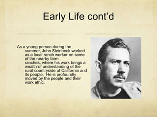Early Life cont’d
As a young person during the
summer, John Steinbeck worked
as a local ranch worker on some
of the nearby farm
ranches, where his work brings a
wealth of understanding of the
rural countryside of California and
its people. He is profoundly
moved by the people and their
work ethic.

 