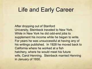 Life and Early Career
After dropping out of Stanford
University, Steinbeck traveled to New York.
While in New York he did odd-end jobs to
supplement his income while he began to write.
For years he was unsuccessful at having any of
his writings published. In 1928 he moved back to
California where he worked at a fish
hatchery, where he would meet his future
wife, Carol Henning. Steinbeck married Henning
in January of 1930.

 