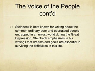 The Voice of the People
cont’d
Steinbeck is best known for writing about the
common ordinary poor and oppressed people
entrapped in an unjust world during the Great
Depression. Steinbeck emphasizes in his
writings that dreams and goals are essential in
surviving the difficulties in this life.

 