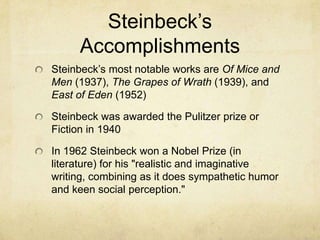 Steinbeck’s
Accomplishments
Steinbeck’s most notable works are Of Mice and
Men (1937), The Grapes of Wrath (1939), and
East of Eden (1952)
Steinbeck was awarded the Pulitzer prize or
Fiction in 1940
In 1962 Steinbeck won a Nobel Prize (in
literature) for his "realistic and imaginative
writing, combining as it does sympathetic humor
and keen social perception."

 
