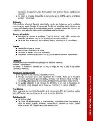 liquidación de vacaciones, tipo de liquidación para cesantía, tipo de liquidación de
       retención
       Se asocia el concepto de subsidio de transporte, aporte de EPS, aporte al fondo de
       pensión y solidaridad.

Entidades
Podemos llevar la base de datos de las entidades con las que trabajamos como: entidades
promotoras de salud, Fondos de pensiones, Fondos de cesantías, Administradoras de
riesgos profesionales, cajas de compensación, bancos, pensiones voluntarias, etc., con sus
respectivas sucursales, las cuales serán asociadas a cada funcionario.

Aportes y Provisión
      Definición de aportes a entidades. Tipos de aporte: sena, ICBF, primas caja,
      cesantías, vacaciones (aporte o promisión) (porcentaje consulado).
      Se define si es un aporte o una provisión, si es un porcentaje o un consolidado.


Primas
      Definición de tipos de primas.
      Periodo que causa el tipo de prima
      Se asocia la prima a un tipo de liquidación
      Las primas también se relacionan con grupos de nomina definidos previamente.


Cesantías
Parametrización de diferentes conceptos para el retiro de cesantías.
Periodos De Liquidación
Se define el número de periodos de un año, el rango del año, el tipo de liquidación
(quincenal, mensual).

Novedades De Liquidación
     Se ingresan las novedades para cada funcionario.
     Manejo consecutivo para cada liquidación de novedad, fecha de la novedad,
     concepto (previamente parametrizado), contrato, valor de la novedad, moneda, la
     novedad puede digitarse o generarse automáticamente, centro de costo, tercero.
     Se puede establecer si la novedad es definitiva, si se hace la liquidación en
     borrador o si esta aplazada con el fin de que no entre en el periodo a liquidar.

Pre-Nómina
Es un programa que permite la liquidación de la nomina con el fin de revisarla y realizar
las modificaciones pertinentes antes de enviar la nomina definitiva.

Autoliquidación
      Nit de la entidad.
      Se indica si la autoliquidación se va a presentar: consolidada, única o sucursales, la
      clase de aporte: grande, pequeño, independiente, intereses de mora, ciudad,
      departamento, A.V.P (aporte voluntario a pensiones).
 