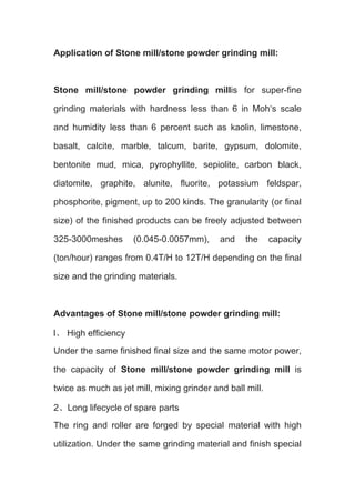 Application of Stone mill/stone powder grinding mill: 
Stone mill/stone powder grinding millis for super-fine 
grinding materials with hardness less than 6 in Moh‘s scale 
and humidity less than 6 percent such as kaolin, limestone, 
basalt, calcite, marble, talcum, barite, gypsum, dolomite, 
bentonite mud, mica, pyrophyllite, sepiolite, carbon black, 
diatomite, graphite, alunite, fluorite, potassium feldspar, 
phosphorite, pigment, up to 200 kinds. The granularity (or final 
size) of the finished products can be freely adjusted between 
325-3000meshes (0.045-0.0057mm), and the capacity 
(ton/hour) ranges from 0.4T/H to 12T/H depending on the final 
size and the grinding materials. 
Advantages of Stone mill/stone powder grinding mill: 
l、 High efficiency 
Under the same finished final size and the same motor power, 
the capacity of Stone mill/stone powder grinding mill is 
twice as much as jet mill, mixing grinder and ball mill. 
2、Long lifecycle of spare parts 
The ring and roller are forged by special material with high 
utilization. Under the same grinding material and finish special 
 