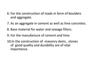 6. For the construction of roads in form of boulders
and aggregate.
7. As an aggregate in cement as well as lime concretes.
8. Base material for water and sewage filters.
9. For the manufacture of cement and lime.
10.In the construction of masonry dams , stones
of good quality and durability are of vital
importance.
 