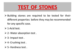 TEST OF STONES
 Building stones are required to be tested for their
different properties before they may be recommended
for any specific case.
 1-Acid test.
 2- Water absorption test .
 3- Impact test .
 4- Crushing test .
 5- Hardness test .
 