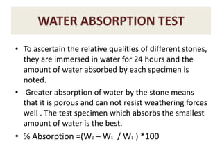 WATER ABSORPTION TEST
• To ascertain the relative qualities of different stones,
they are immersed in water for 24 hours and the
amount of water absorbed by each specimen is
noted.
• Greater absorption of water by the stone means
that it is porous and can not resist weathering forces
well . The test specimen which absorbs the smallest
amount of water is the best.
• % Absorption =(W2 – W1 / W1 ) *100
 