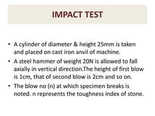 IMPACT TEST
• A cylinder of diameter & height 25mm is taken
and placed on cast iron anvil of machine.
• A steel hammer of weight 20N is allowed to fall
axially in vertical direction.The height of first blow
is 1cm, that of second blow is 2cm and so on.
• The blow no (n) at which specimen breaks is
noted. n represents the toughness index of stone.
 