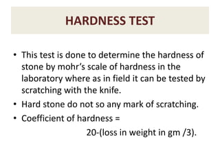 HARDNESS TEST
• This test is done to determine the hardness of
stone by mohr’s scale of hardness in the
laboratory where as in field it can be tested by
scratching with the knife.
• Hard stone do not so any mark of scratching.
• Coefficient of hardness =
20-(loss in weight in gm /3).
 