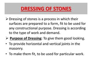 DRESSING OF STONES
Dressing of stones is a process in which their
surfaces are prepared to a form, fit to be used for
any constructional purpose. Dressing is according
to the type of work and demand.
 Purpose of Dressing: To give them good looking.
• To provide horizontal and vertical joints in the
masonry.
• To make them fit, to be used for particular work.
 
