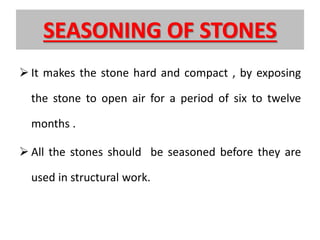 SEASONING OF STONES
 It makes the stone hard and compact , by exposing
the stone to open air for a period of six to twelve
months .
 All the stones should be seasoned before they are
used in structural work.
 