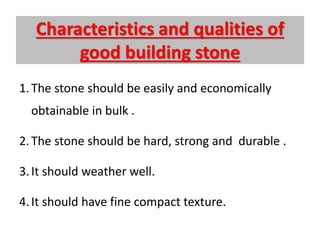 Characteristics and qualities of
good building stone
1.The stone should be easily and economically
obtainable in bulk .
2.The stone should be hard, strong and durable .
3.It should weather well.
4.It should have fine compact texture.
 
