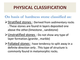 PHYSICAL CLASSIFICATION
On basis of hardness stone classified as:
Stratified stones : Derived from sedimentary rocks
. These stones are found in layers deposited one
above the other.(limestone , sandstone)
Unstratified stones : Do not show any type of
layer formation.(granite , marble)
Foliated stones : have tendency to split away in a
definite direction only . This type of structure is
commonly found in metamorphic rocks.
 