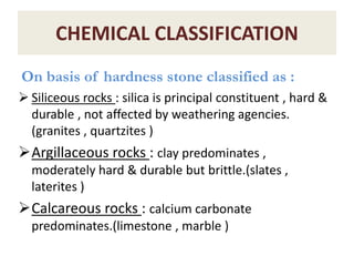 CHEMICAL CLASSIFICATION
On basis of hardness stone classified as :
 Siliceous rocks : silica is principal constituent , hard &
durable , not affected by weathering agencies.
(granites , quartzites )
Argillaceous rocks : clay predominates ,
moderately hard & durable but brittle.(slates ,
laterites )
Calcareous rocks : calcium carbonate
predominates.(limestone , marble )
 