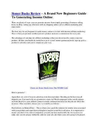 Stoner Bucks Review – A Brand New Beginners Guide
To Generating Income Online
There are plenty of ways you can generate income from simply generating a business selling
items on eBay, setting up a business with an shopping online cart or affiliate marketing plus
many more.

The best way for any beginner to make money online is to start with internet affiliate marketing.
This is when you promote another person’s product and earn a commission for every sale.

The advantage of carrying out affiliate marketing is that you do not need to create your own
product. All that you should do would be to go to a joint venture partner network, sign up, pick a
product to advertise and you’re simply on your way.




                        Check out Stoner Bucks from This WEIRD Link

How to promote?

Again there are a lot of ways to advertise your chosen product. Deciding on the best way all
depends you. You used to be in a position to create Ad Word campaigns in the search engines
and link directly to your affiliate connect to make commissions however they do not allow this
anymore. Other available choices you’ve would be as follows -

Paid Adverts on Related Sites – This is where you search the internet for similar sites associated
with your product and email them asking how much it would be to advertise. It is important to
ensure you don’t visit a direct competitor, you ask just how much traffic the site receives (to
make sure you do not pay within the odds for your ad), ask where your ad is going to be placed
 