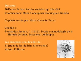 Del texto : Didáctica de las ciencias sociales pp. 264-265 Coordinadora: María Concepción Domínguez Garrido Capítulo escrito por: María Guzmán Pérez Citando a: Fernández Arenas, J. (1972): Teoría y metodología de la Historia del Arte. Barcelona: Anthropos. Las imágenes son detalles de :  El jardín de las delicias (1503-1504) Artista: El Bosco 