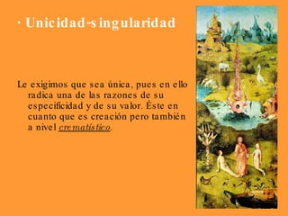 · Unicidad-singularidad Le exigimos que sea única, pues en ello radica una de las razones de su especificidad y de su valor. Éste en cuanto que es creación pero también a nivel  crematístico .  