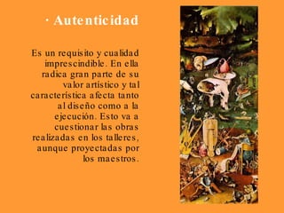 · Autenticidad Es un requisito y cualidad imprescindible. En ella radica gran parte de su valor artístico y tal característica afecta tanto al diseño como a la ejecución. Esto va a cuestionar las obras realizadas en los talleres, aunque proyectadas por los maestros. 