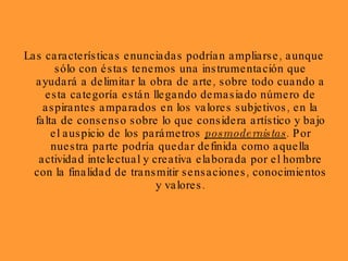 Las características enunciadas podrían ampliarse, aunque sólo con éstas tenemos una instrumentación que ayudará a delimitar la obra de arte, sobre todo cuando a esta categoría están llegando demasiado número de aspirantes amparados en los valores subjetivos, en la falta de consenso sobre lo que considera artístico y bajo el auspicio de los parámetros  posmodernistas . Por nuestra parte podría quedar definida como aquella actividad intelectual y creativa elaborada por el hombre con la finalidad de transmitir sensaciones, conocimientos y valores. 