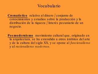 Vocabulario ·   Crematístico :  relativo al dinero / conjunto de conocimientos y estudios sobre la producción y la distribución de la riqueza / Interés pecuniario de un negocio. ·   Posmodernismo :  movimiento cultural que, originado en la arquitectura, se ha extendido a otros ámbitos del arte y de la cultura del siglo XX, y se opone al  funcionalismo  y al  racionalismo modernos .  