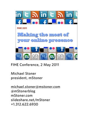 FIHE 2011


   Making the most of
   your online presence




FIHE Conference, 2 May 2011

Michael Stoner
president, mStoner

michael.stoner@mstoner.com
@mStonerblog
mStoner.com
slideshare.net/mStoner
+1.312.622.6930
 
